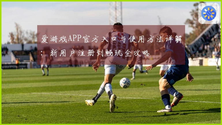 爱游戏APP官方入口与使用方法详解：新用户注册到畅玩全攻略
