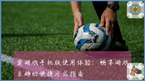 爱游戏手机版使用体验：畅享游戏乐趣的便捷方式指南