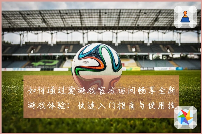 如何通过爱游戏官方访问畅享全新游戏体验：快速入门指南与使用技巧分享